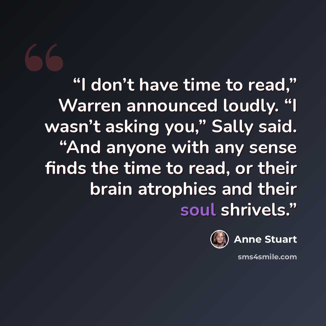 “I don’t have time to read,” Warren announced loudly. “I wasn’t asking you,” Sally said. “And anyone with any sense finds the time to read, or their brain atrophies and their soul shrivels.” quote by Anne Stuart