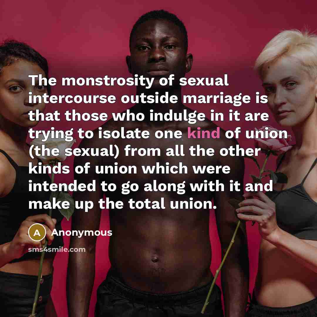 “The monstrosity of sexual intercourse outside marriage is that those who indulge in it are trying to isolate one kind of union (the sexual) from all the other kinds of union which were intended to go along with it and make up the total union.” quote by Anonymous