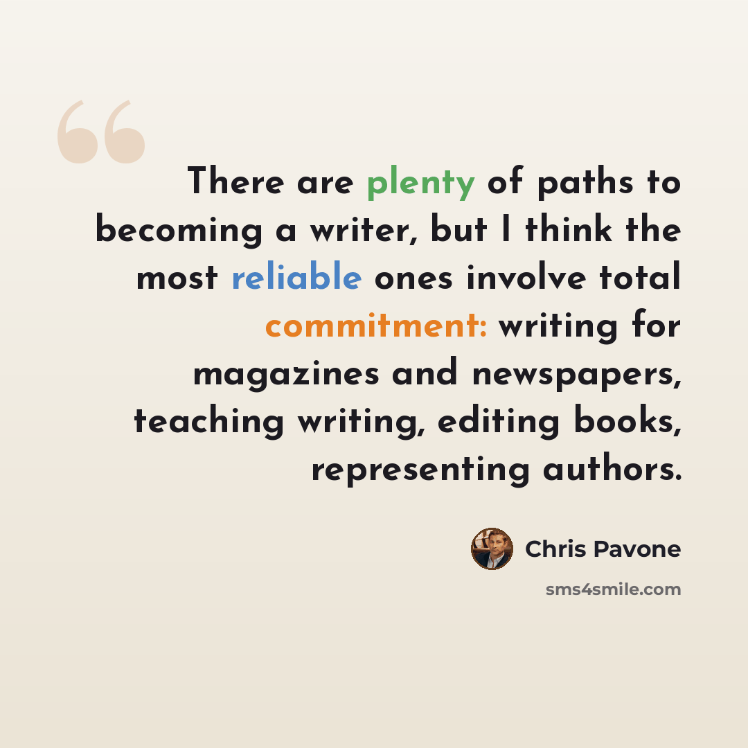 “There are plenty of paths to becoming a writer, but I think the most reliable ones involve total commitment: writing for magazines and newspapers, teaching writing, editing books, representing authors.” quote by Chris Pavone