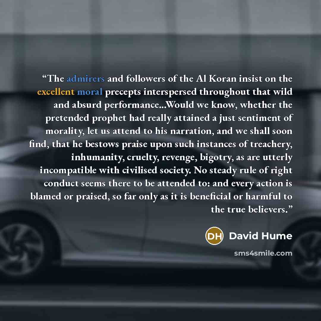 “The admirers and followers of the Al Koran insist on the excellent moral precepts interspersed throughout that wild and absurd performance...Would we know, whether the pretended prophet had really attained a just sentiment of morality, let us attend to his narration, and we shall soon find, that…” quote by David Hume
