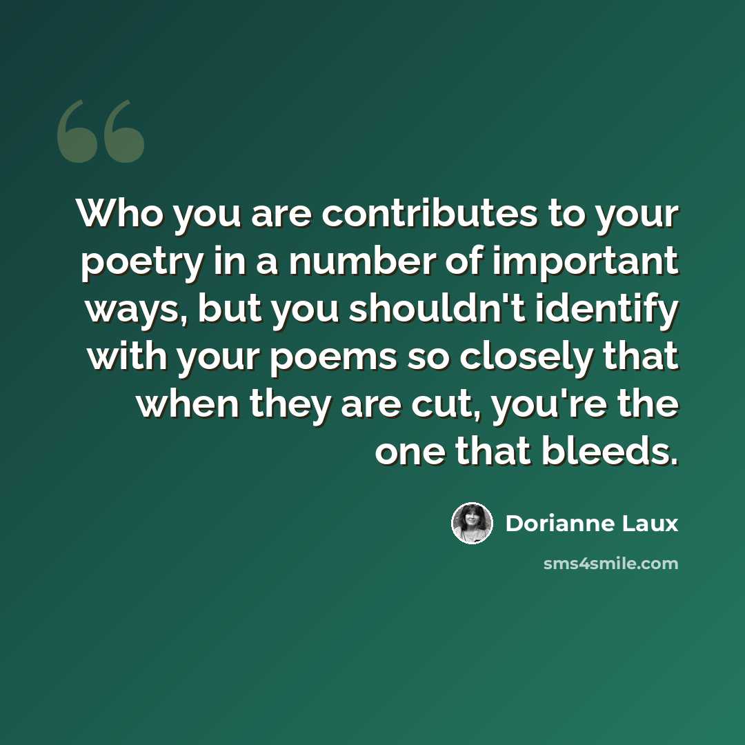 “Who you are contributes to your poetry in a number of important ways, but you shouldn't identify with your poems so closely that when they are cut, you're the one that bleeds.” quote by Dorianne Laux