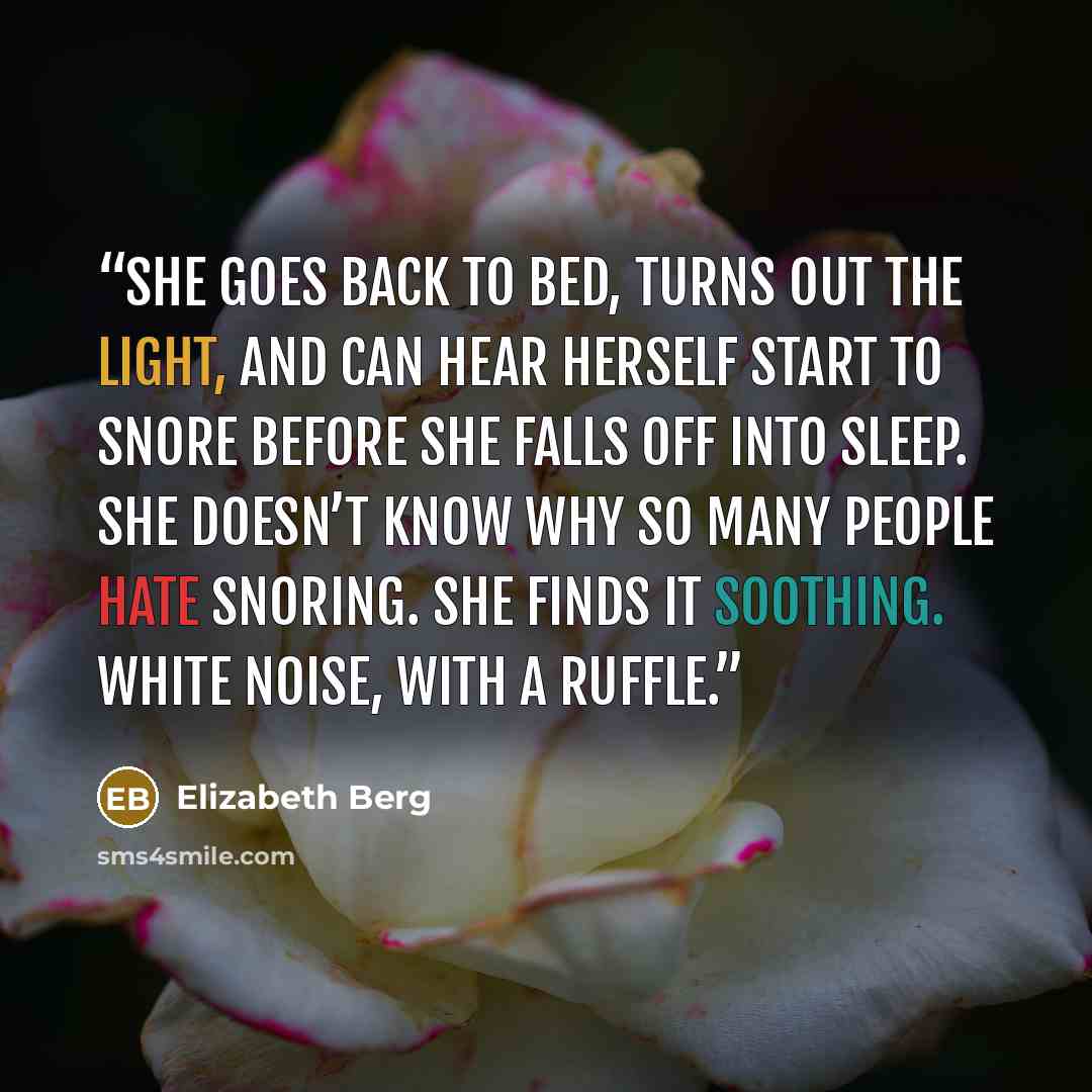 “She goes back to bed, turns out the light, and can hear herself start to snore before she falls off into sleep. She doesn’t know why so many people hate snoring. She finds it soothing. White noise, with a ruffle.” quote by Elizabeth Berg