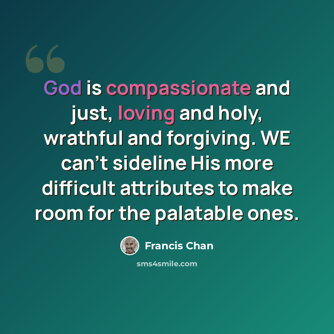 “God is compassionate and just, loving and holy, wrathful and forgiving. WE can't sideline His more difficult attributes to make room for the palatable ones.” quote by Francis Chan