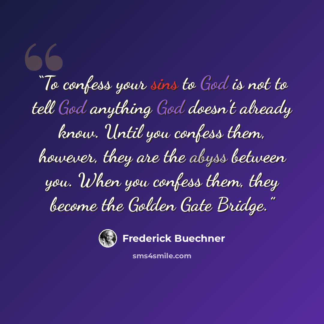 “To confess your sins to God is not to tell God anything God doesn't already know. Until you confess them, however, they are the abyss between you. When you confess them, they become the Golden Gate Bridge.” quote by Frederick Buechner