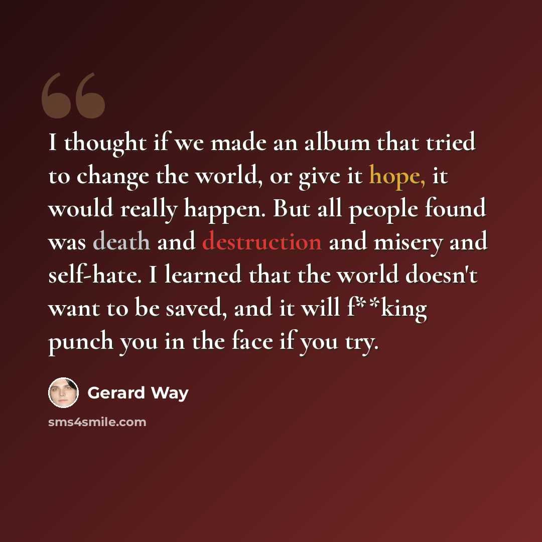 “I thought if we made an album that tried to change the world, or give it hope, it would really happen. But all people found was death and destruction and misery and self-hate. I learned that the world doesn't want to be saved, and it will f**king punch you in the face if you try.” quote by Gerard Way