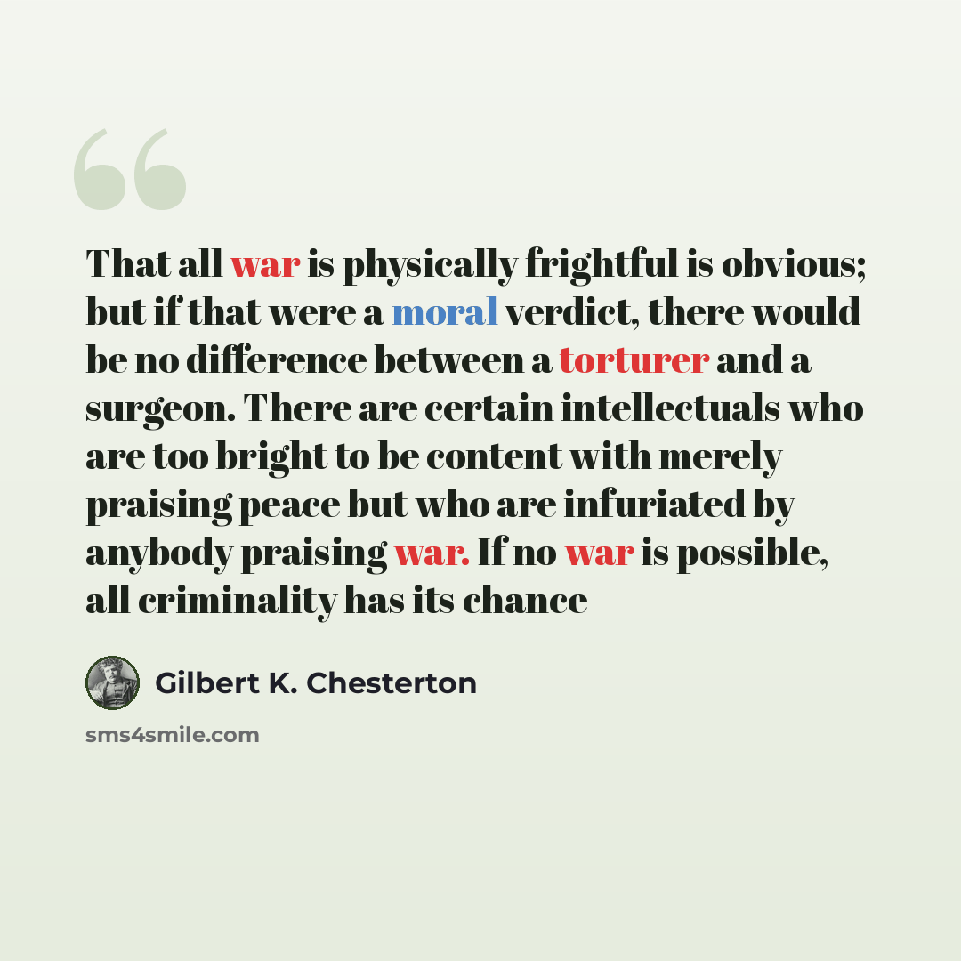 “That all war is physically frightful is obvious; but if that were a moral verdict, there would be no difference between a torturer and a surgeon. There are certain intellectuals who are too bright to be content with merely praising peace but who are infuriated by anybody praising war. If no war is…” quote by Gilbert K. Chesterton