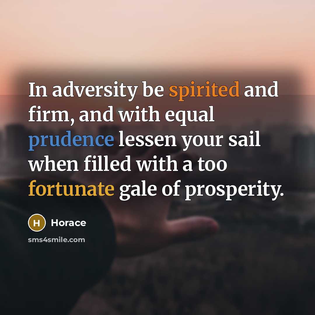 “In adversity be spirited and firm, and with equal prudence lessen your sail when filled with a too fortunate gale of prosperity.” quote by Horace