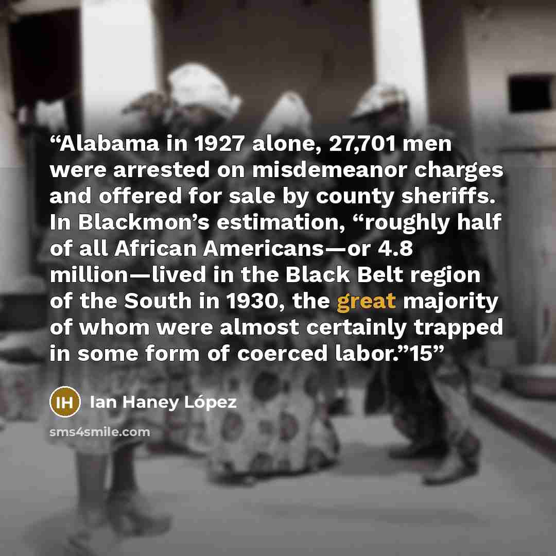 “Alabama in 1927 alone, 27,701 men were arrested on misdemeanor charges and offered for sale by county sheriffs. In Blackmon’s estimation, “roughly half of all African Americans—or 4.8 million—lived in the Black Belt region of the South in 1930, the great majority of whom were almost certainly…” quote by Ian Haney López