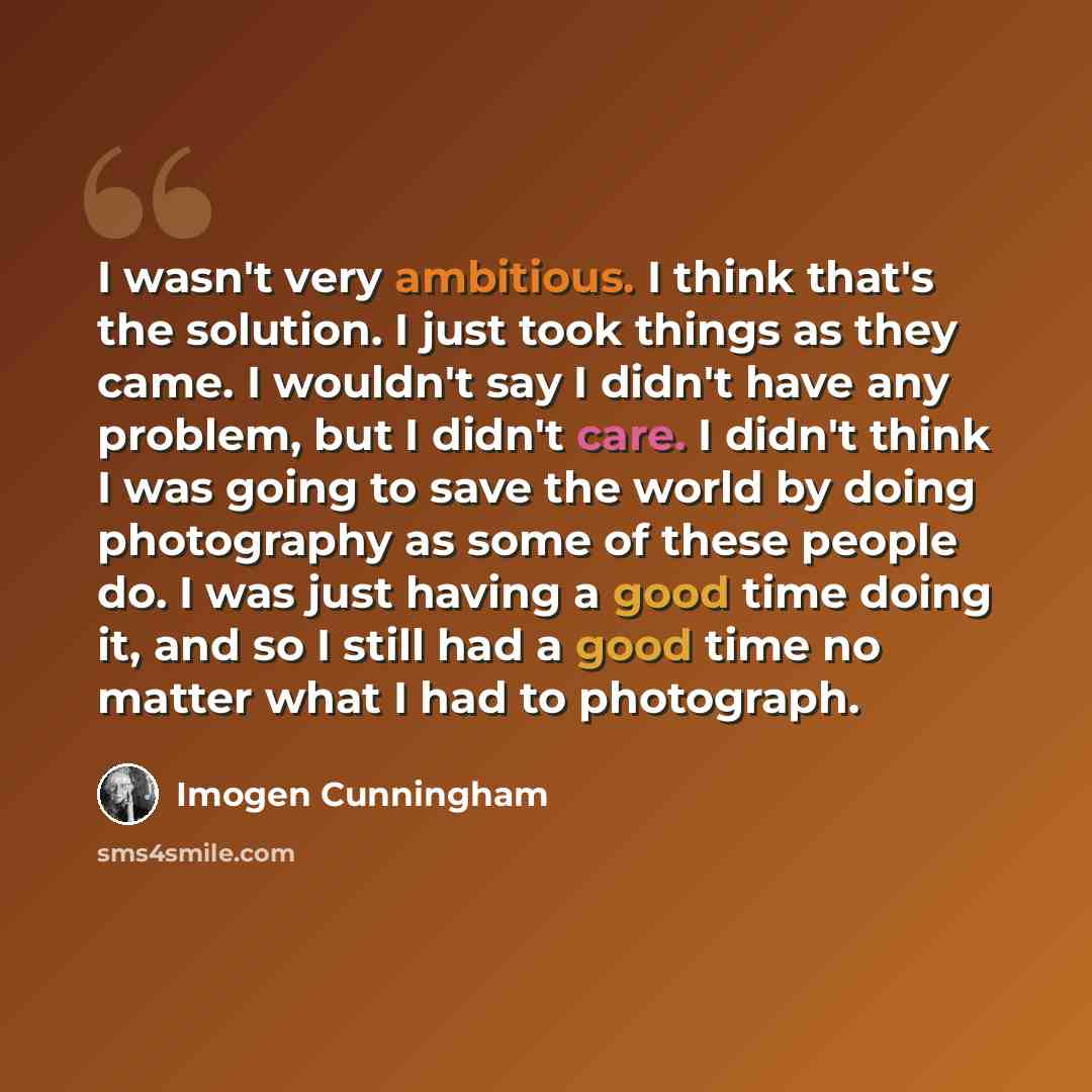 “I wasn't very ambitious. I think that's the solution. I just took things as they came. I wouldn't say I didn't have any problem, but I didn't care. I didn't think I was going to save the world by doing photography as some of these people do. I was just having a good time doing it, and so I still…” quote by Imogen Cunningham