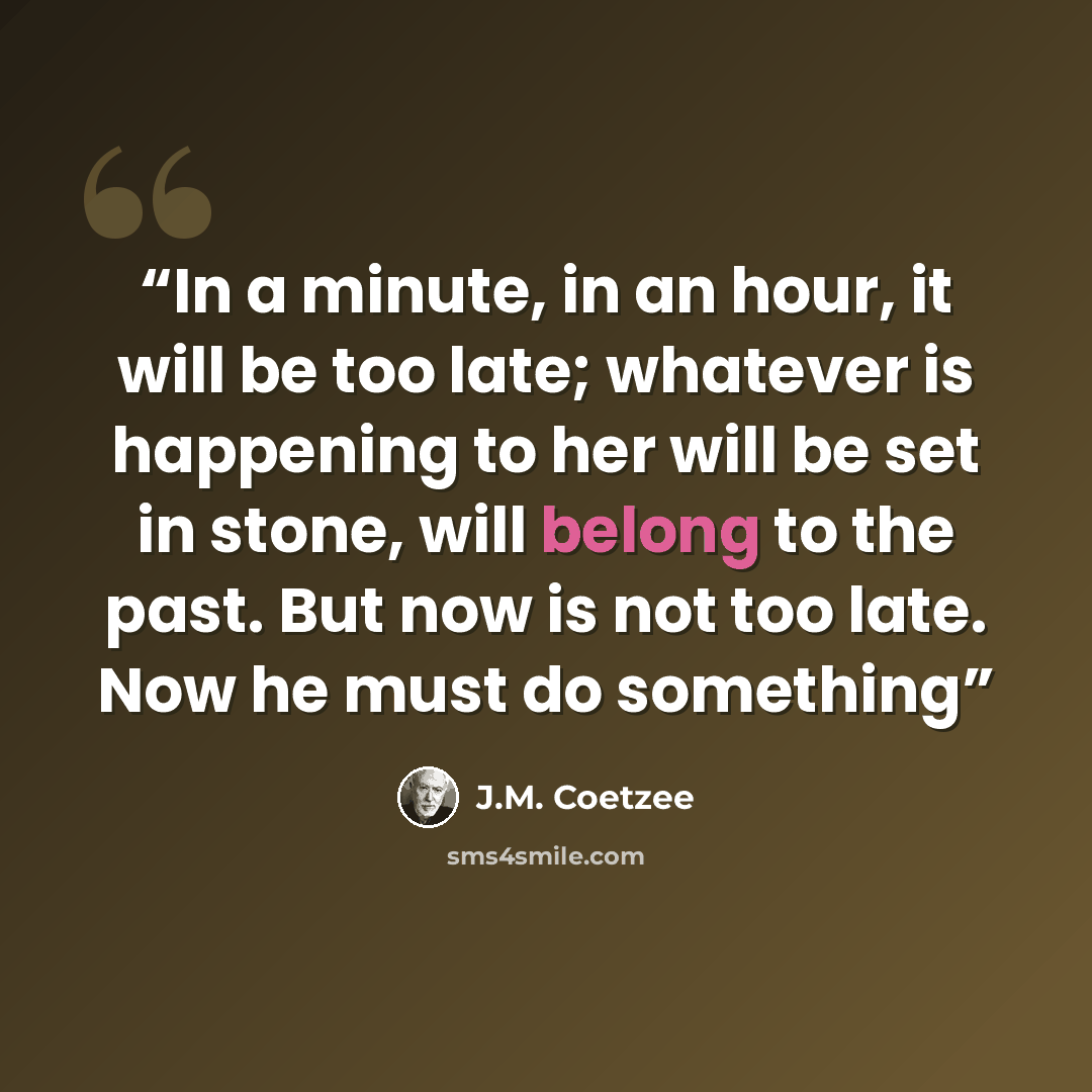 “In a minute, in an hour, it will be too late; whatever is happening to her will be set in stone, will belong to the past. But now is not too late. Now he must do something” quote by J.M. Coetzee