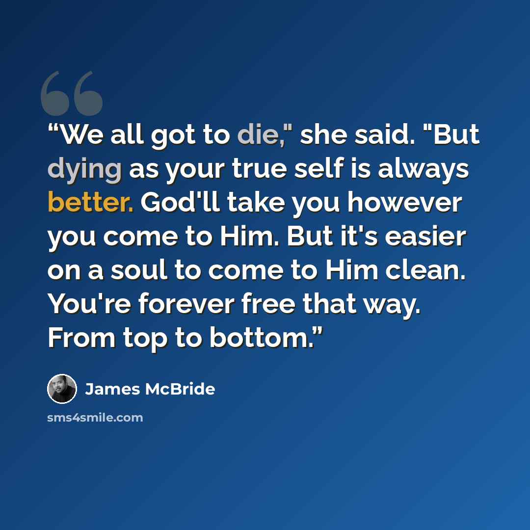 “We all got to die," she said. "But dying as your true self is always better. God'll take you however you come to Him. But it's easier on a soul to come to Him clean. You're forever free that way. From top to bottom.” quote by James McBride