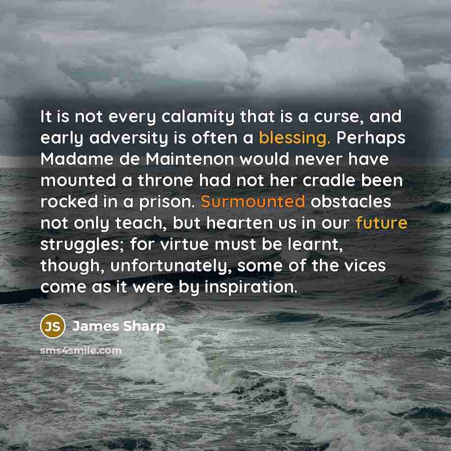 “It is not every calamity that is a curse, and early adversity is often a blessing. Perhaps Madame de Maintenon would never have mounted a throne had not her cradle been rocked in a prison. Surmounted obstacles not only teach, but hearten us in our future struggles; for virtue must be learnt…” quote by James Sharp