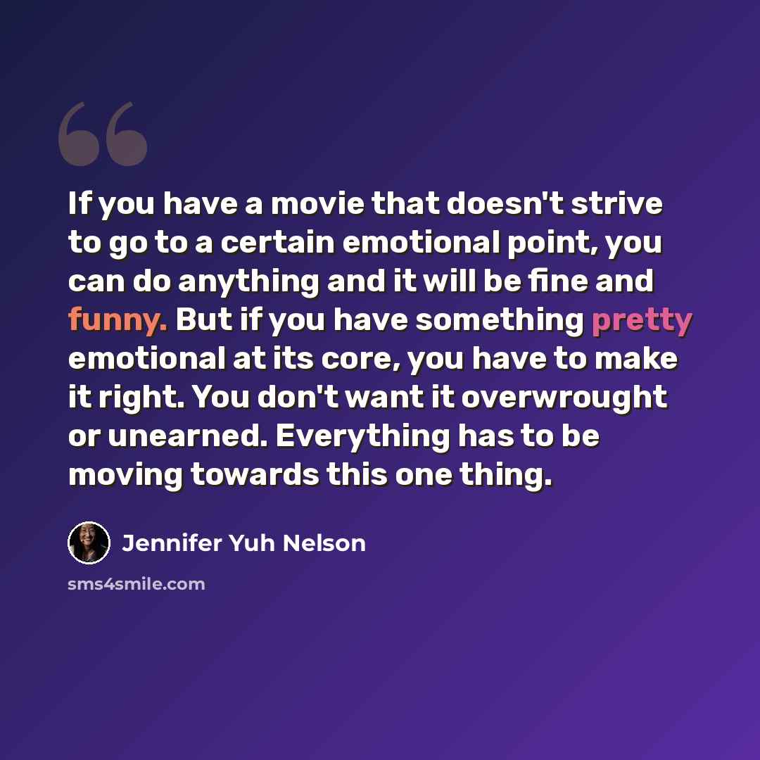 “If you have a movie that doesn't strive to go to a certain emotional point, you can do anything and it will be fine and funny. But if you have something pretty emotional at its core, you have to make it right. You don't want it overwrought or unearned. Everything has to be moving towards this one…” quote by Jennifer Yuh Nelson