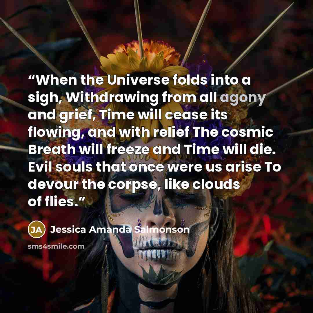 “When the Universe folds into a sigh, Withdrawing from all agony and grief, Time will cease its flowing, and with relief The cosmic Breath will freeze and Time will die. Evil souls that once were us arise To devour the corpse, like clouds of flies.” quote by Jessica Amanda Salmonson