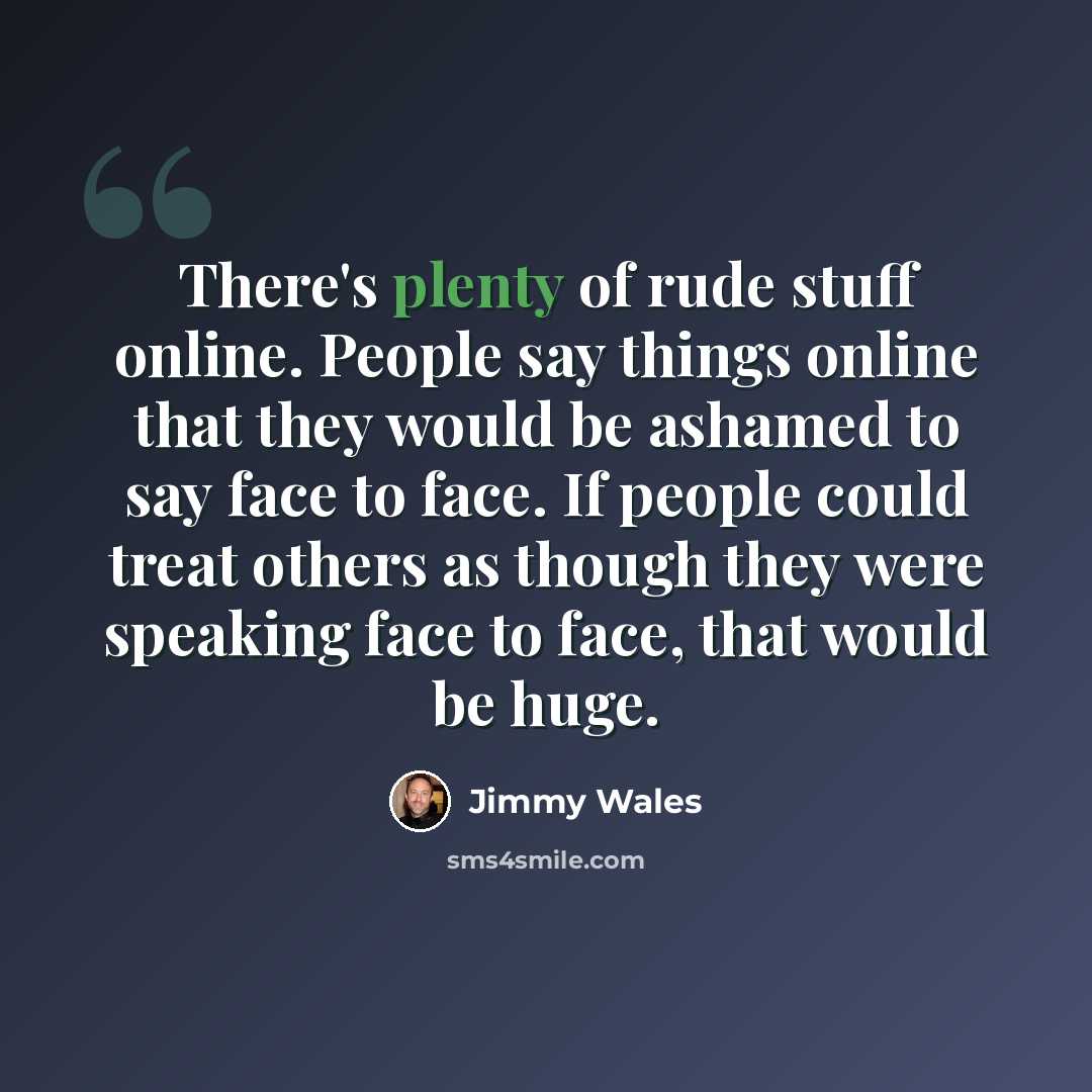 “There's plenty of rude stuff online. People say things online that they would be ashamed to say face to face. If people could treat others as though they were speaking face to face, that would be huge.” quote by Jimmy Wales