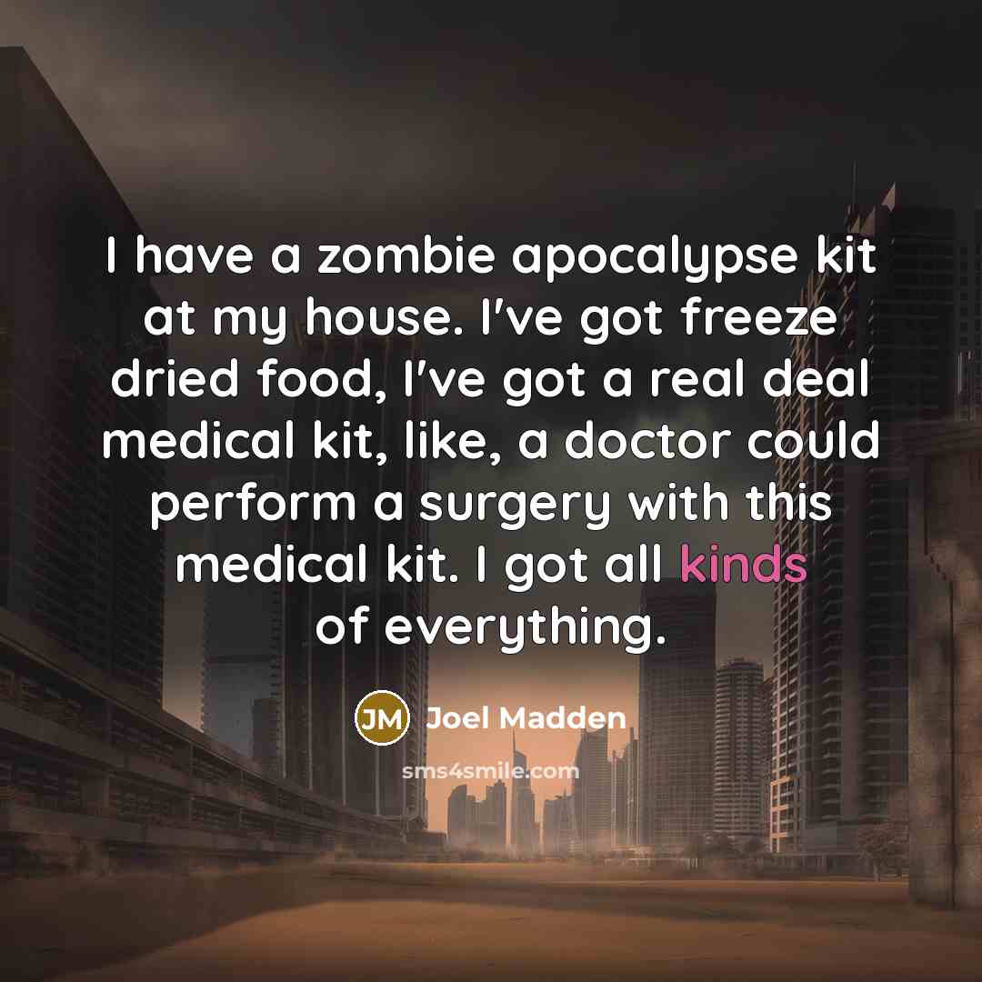 “I have a zombie apocalypse kit at my house. I've got freeze dried food, I've got a real deal medical kit, like, a doctor could perform a surgery with this medical kit. I got all kinds of everything.” quote by Joel Madden