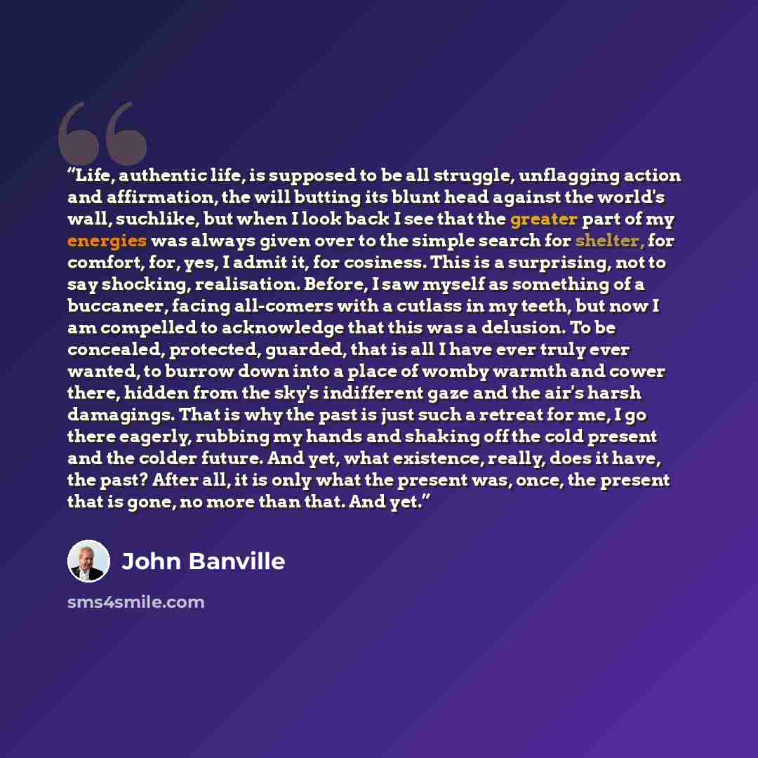 “Life, authentic life, is supposed to be all struggle, unflagging action and affirmation, the will butting its blunt head against the world's wall, suchlike, but when I look back I see that the greater part of my energies was always given over to the simple search for shelter, for comfort, for…” quote by John Banville