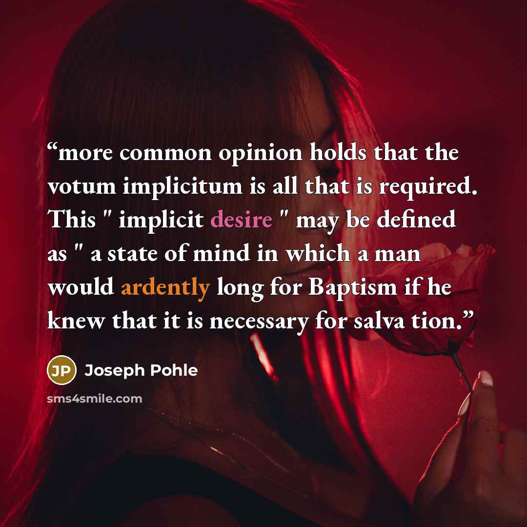 “more common opinion holds that the votum implicitum is all that is required. This " implicit desire " may be defined as " a state of mind in which a man would ardently long for Baptism if he knew that it is necessary for salva tion.” quote by Joseph Pohle