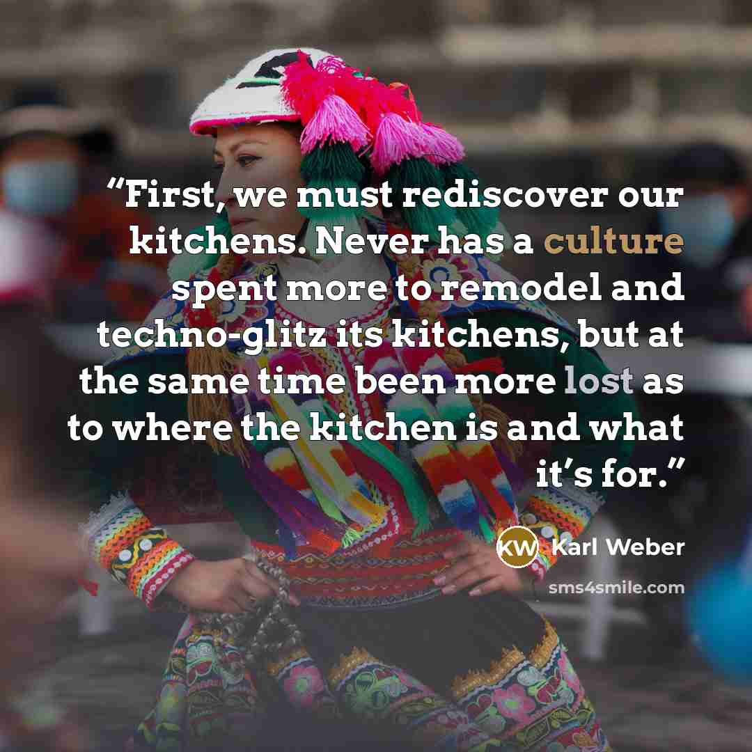 “First, we must rediscover our kitchens. Never has a culture spent more to remodel and techno-glitz its kitchens, but at the same time been more lost as to where the kitchen is and what it’s for.” quote by Karl Weber
