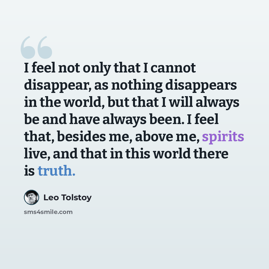 “I feel not only that I cannot disappear, as nothing disappears in the world, but that I will always be and have always been. I feel that, besides me, above me, spirits live, and that in this world there is truth.” quote by Leo Tolstoy