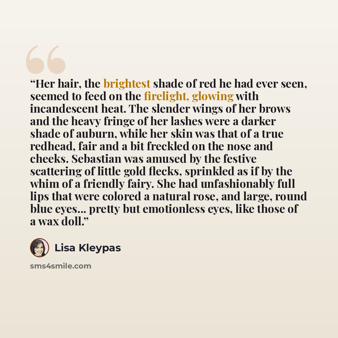 “Her hair, the brightest shade of red he had ever seen, seemed to feed on the firelight, glowing with incandescent heat. The slender wings of her brows and the heavy fringe of her lashes were a darker shade of auburn, while her skin was that of a true redhead, fair and a bit freckled on the nose…” quote by Lisa Kleypas