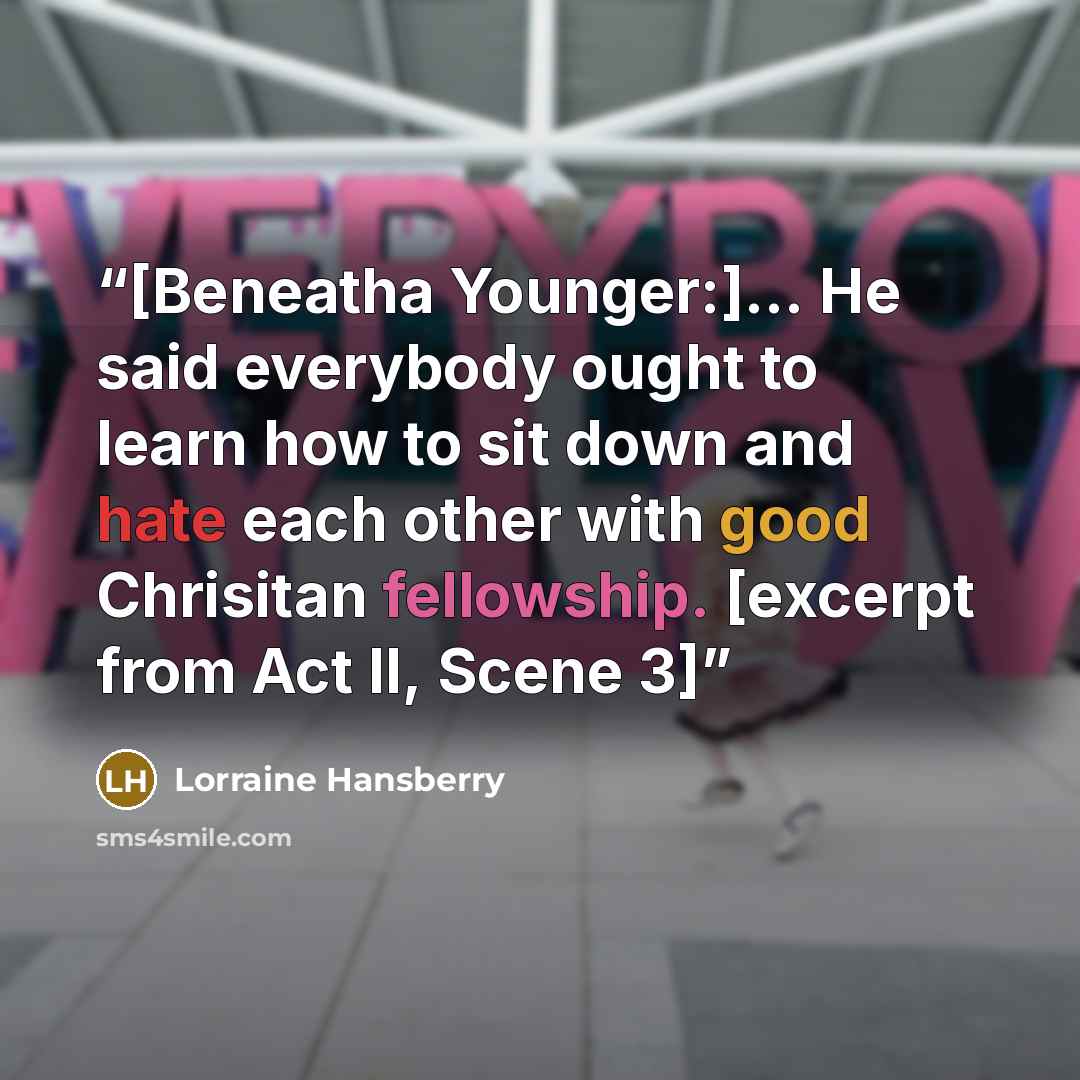 “[Beneatha Younger:]... He said everybody ought to learn how to sit down and hate each other with good Chrisitan fellowship. [excerpt from Act II, Scene 3]” quote by Lorraine Hansberry