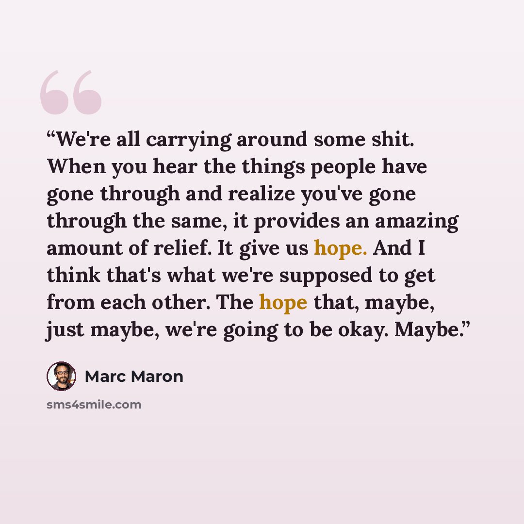 “We're all carrying around some shit. When you hear the things people have gone through and realize you've gone through the same, it provides an amazing amount of relief. It give us hope. And I think that's what we're supposed to get from each other. The hope that, maybe, just maybe, we're going to…” quote by Marc Maron
