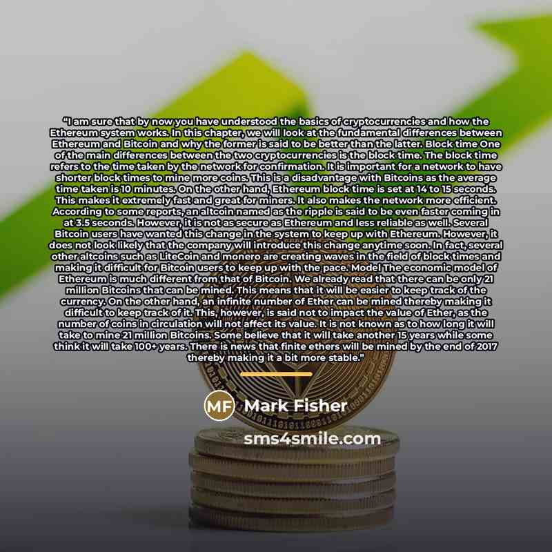 “I am sure that by now you have understood the basics of cryptocurrencies and how the Ethereum system works. In this chapter, we will look at the fundamental differences between Ethereum and Bitcoin and why the former is said to be better than the latter. Block time One of the main differences…” quote by Mark Fisher