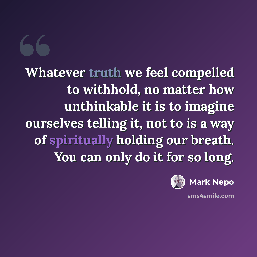 “Whatever truth we feel compelled to withhold, no matter how unthinkable it is to imagine ourselves telling it, not to is a way of spiritually holding our breath. You can only do it for so long.” quote by Mark Nepo