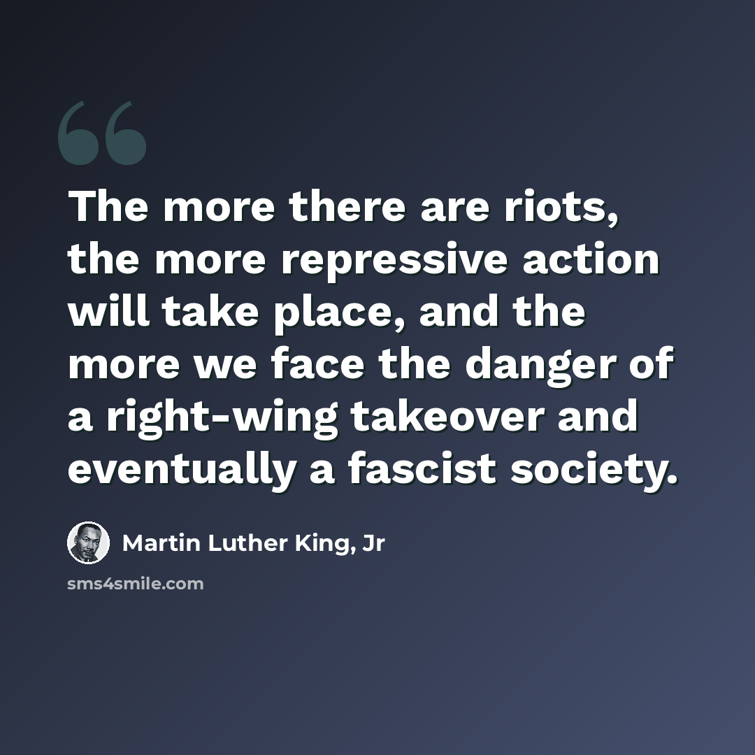 “The more there are riots, the more repressive action will take place, and the more we face the danger of a right-wing takeover and eventually a fascist society.” quote by Martin Luther King, Jr