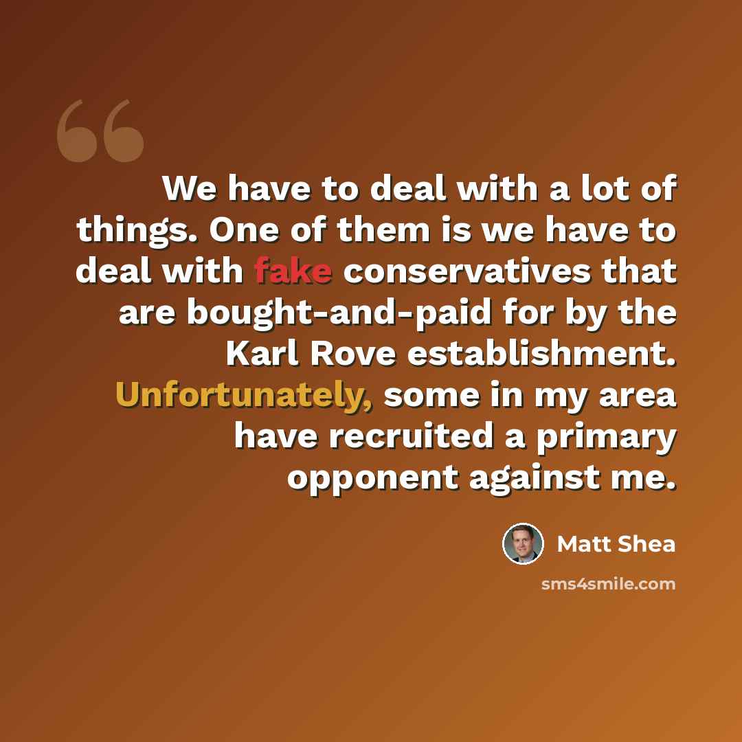 “We have to deal with a lot of things. One of them is we have to deal with fake conservatives that are bought-and-paid for by the Karl Rove establishment. Unfortunately, some in my area have recruited a primary opponent against me.” quote by Matt Shea