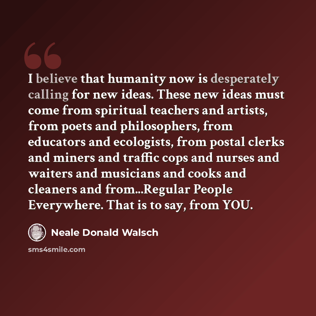 “I believe that humanity now is desperately calling for new ideas. These new ideas must come from spiritual teachers and artists, from poets and philosophers, from educators and ecologists, from postal clerks and miners and traffic cops and nurses and waiters and musicians and cooks and cleaners…” quote by Neale Donald Walsch