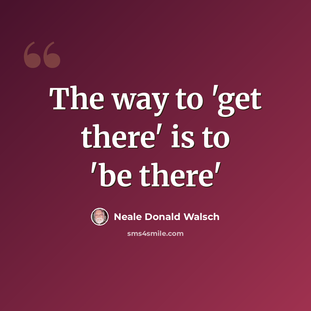 “The way to 'get there' is to 'be there'” quote by Neale Donald Walsch