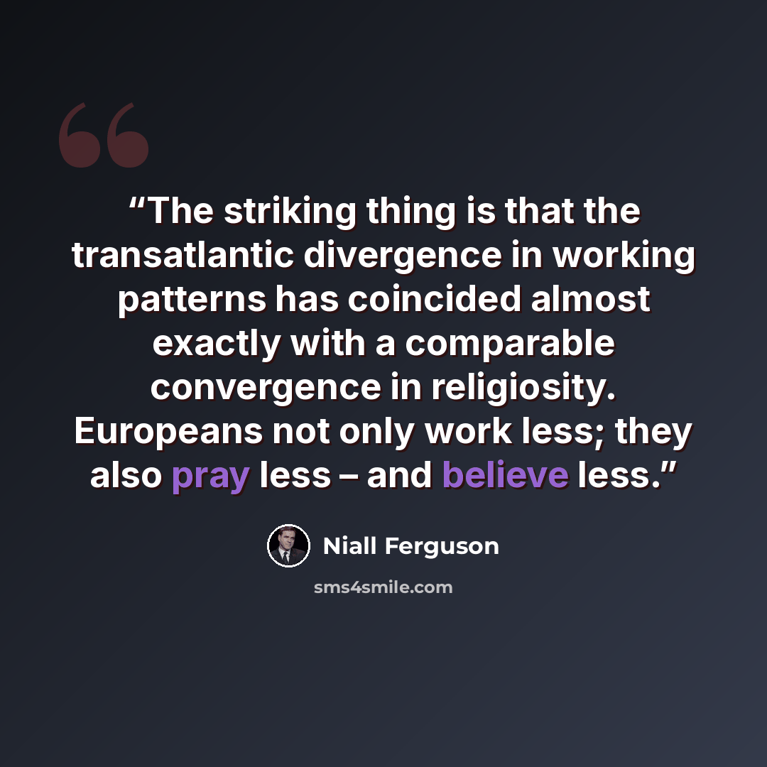 “The striking thing is that the transatlantic divergence in working patterns has coincided almost exactly with a comparable convergence in religiosity. Europeans not only work less; they also pray less – and believe less.” quote by Niall Ferguson
