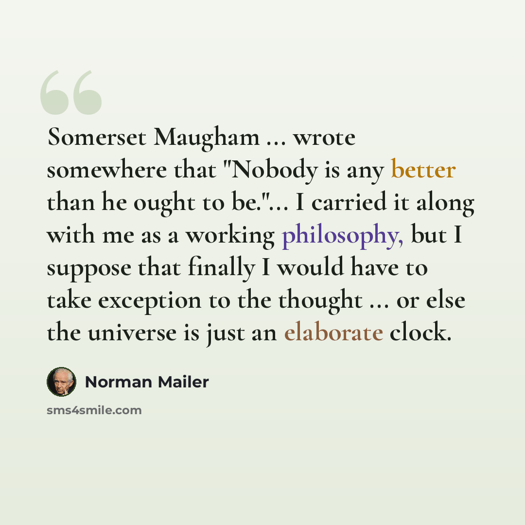 “Somerset Maugham ... wrote somewhere that "Nobody is any better than he ought to be."... I carried it along with me as a working philosophy, but I suppose that finally I would have to take exception to the thought ... or else the universe is just an elaborate clock.” quote by Norman Mailer