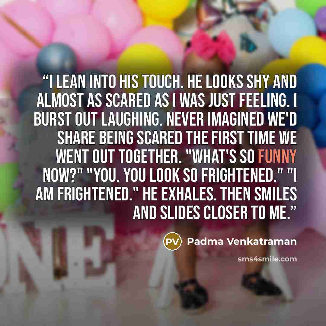 “I lean into his touch. He looks shy and almost as scared as I was just feeling. I burst out laughing. Never imagined we'd share being scared the first time we went out together. "What's so funny now?" "You. You look so frightened." "I am frightened." He exhales. Then smiles and slides closer to me.” quote by Padma Venkatraman
