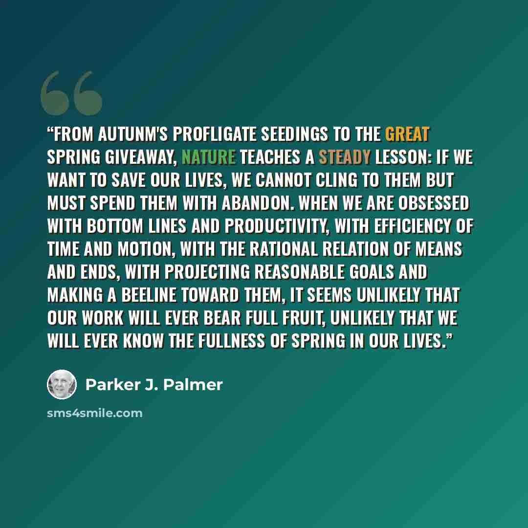“From autunm's profligate seedings to the great spring giveaway, nature teaches a steady lesson: if we want to save our lives, we cannot cling to them but must spend them with abandon. When we are obsessed with bottom lines and productivity, with efficiency of time and motion, with the rational…” quote by Parker J. Palmer