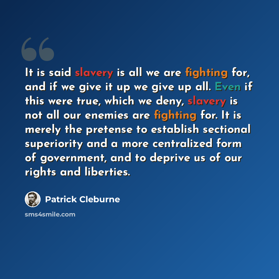“It is said slavery is all we are fighting for, and if we give it up we give up all. Even if this were true, which we deny, slavery is not all our enemies are fighting for. It is merely the pretense to establish sectional superiority and a more centralized form of government, and to deprive us of…” quote by Patrick Cleburne
