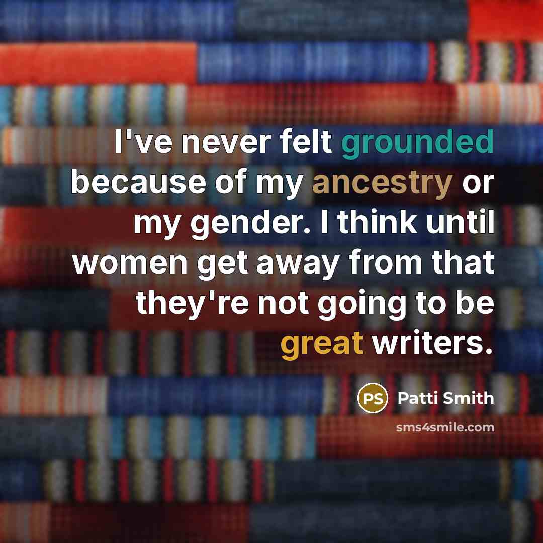 “I've never felt grounded because of my ancestry or my gender. I think until women get away from that they're not going to be great writers.” quote by Patti Smith