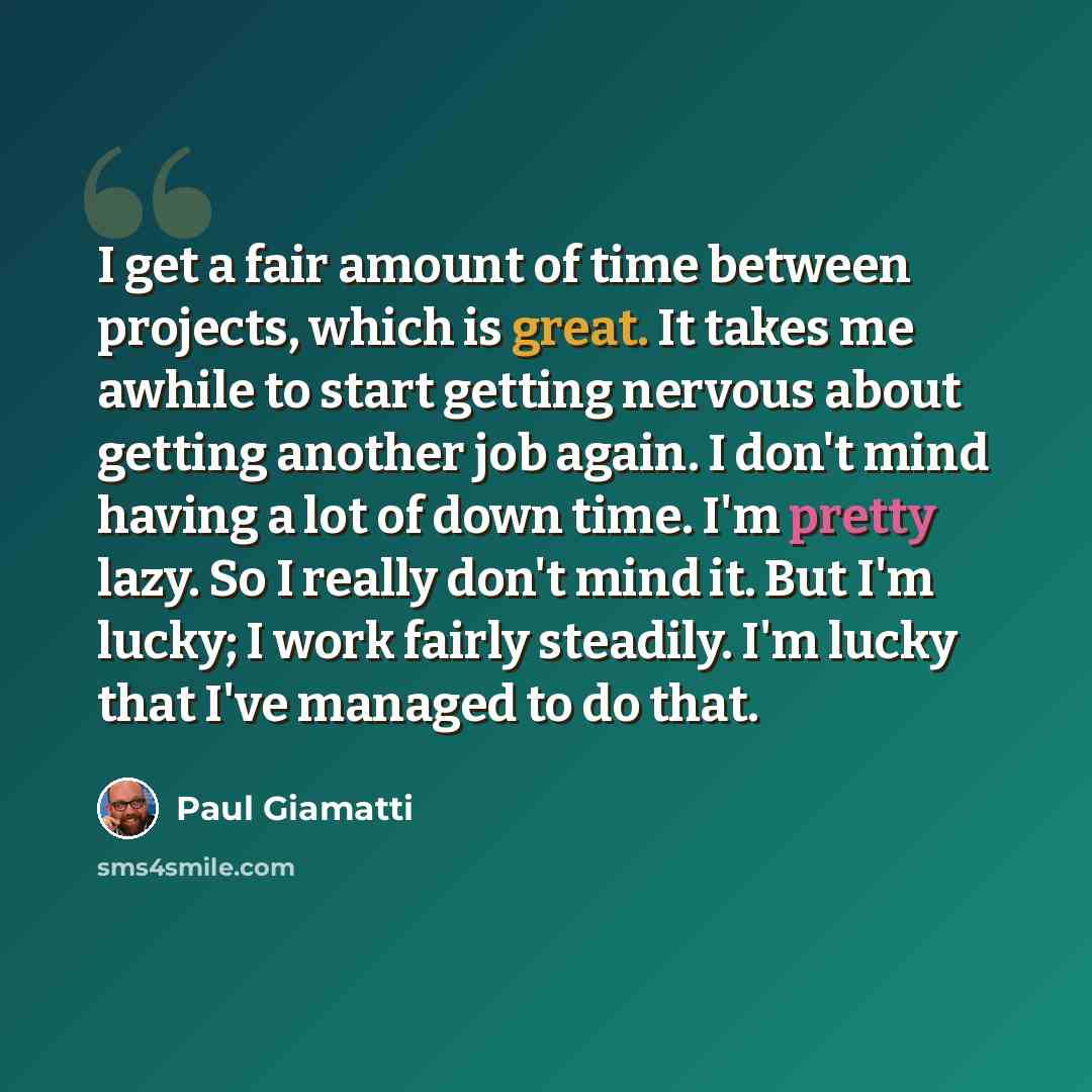 “I get a fair amount of time between projects, which is great. It takes me awhile to start getting nervous about getting another job again. I don't mind having a lot of down time. I'm pretty lazy. So I really don't mind it. But I'm lucky; I work fairly steadily. I'm lucky that I've managed to do…” quote by Paul Giamatti
