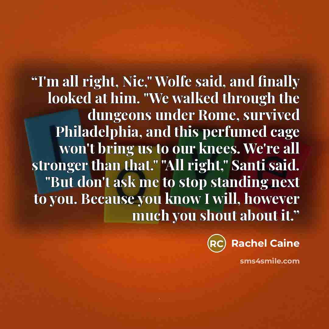 “I'm all right, Nic," Wolfe said, and finally looked at him. "We walked through the dungeons under Rome, survived Philadelphia, and this perfumed cage won't bring us to our knees. We're all stronger than that." "All right," Santi said. "But don't ask me to stop standing next to you. Because you…” quote by Rachel Caine