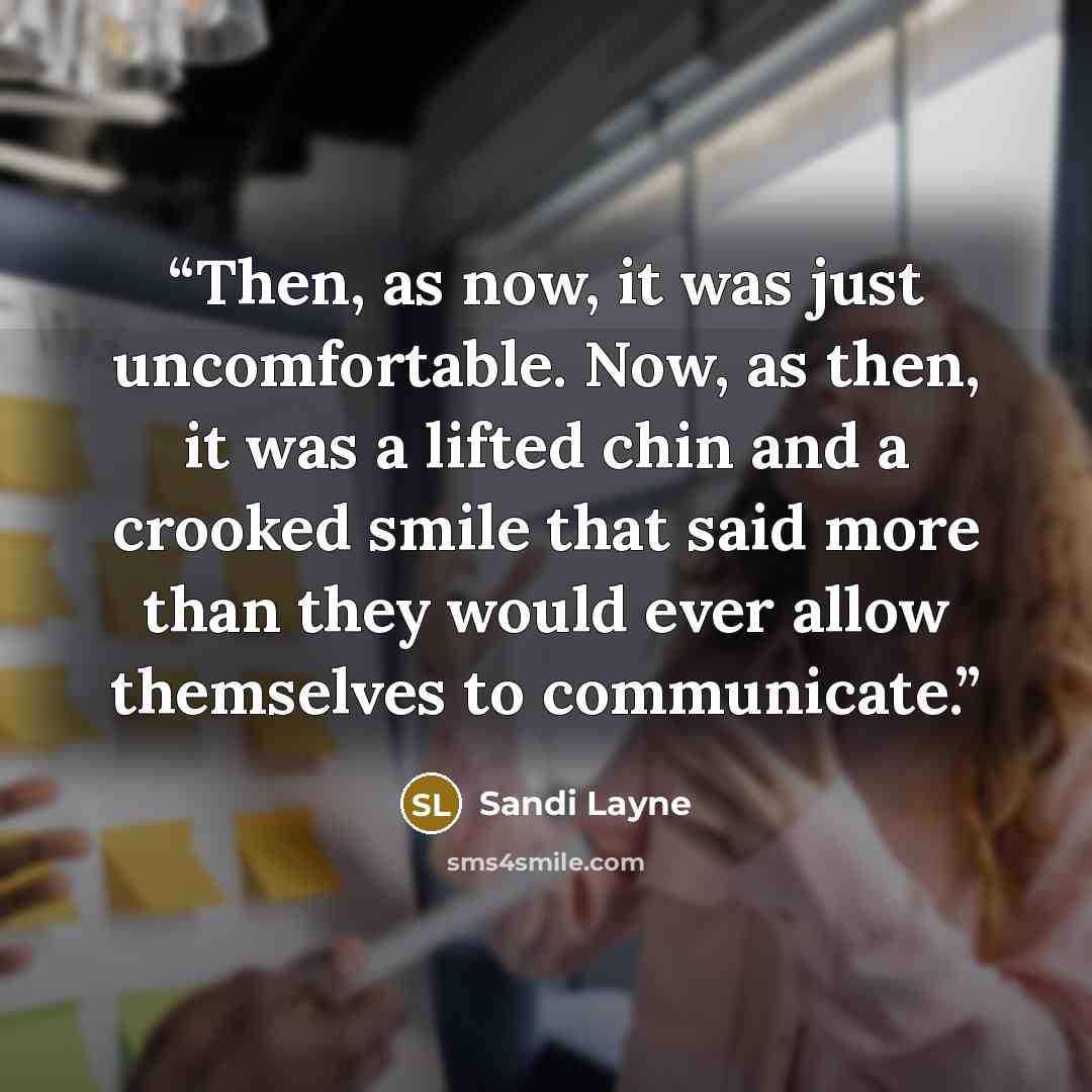 “Then, as now, it was just uncomfortable. Now, as then, it was a lifted chin and a crooked smile that said more than they would ever allow themselves to communicate.” quote by Sandi Layne