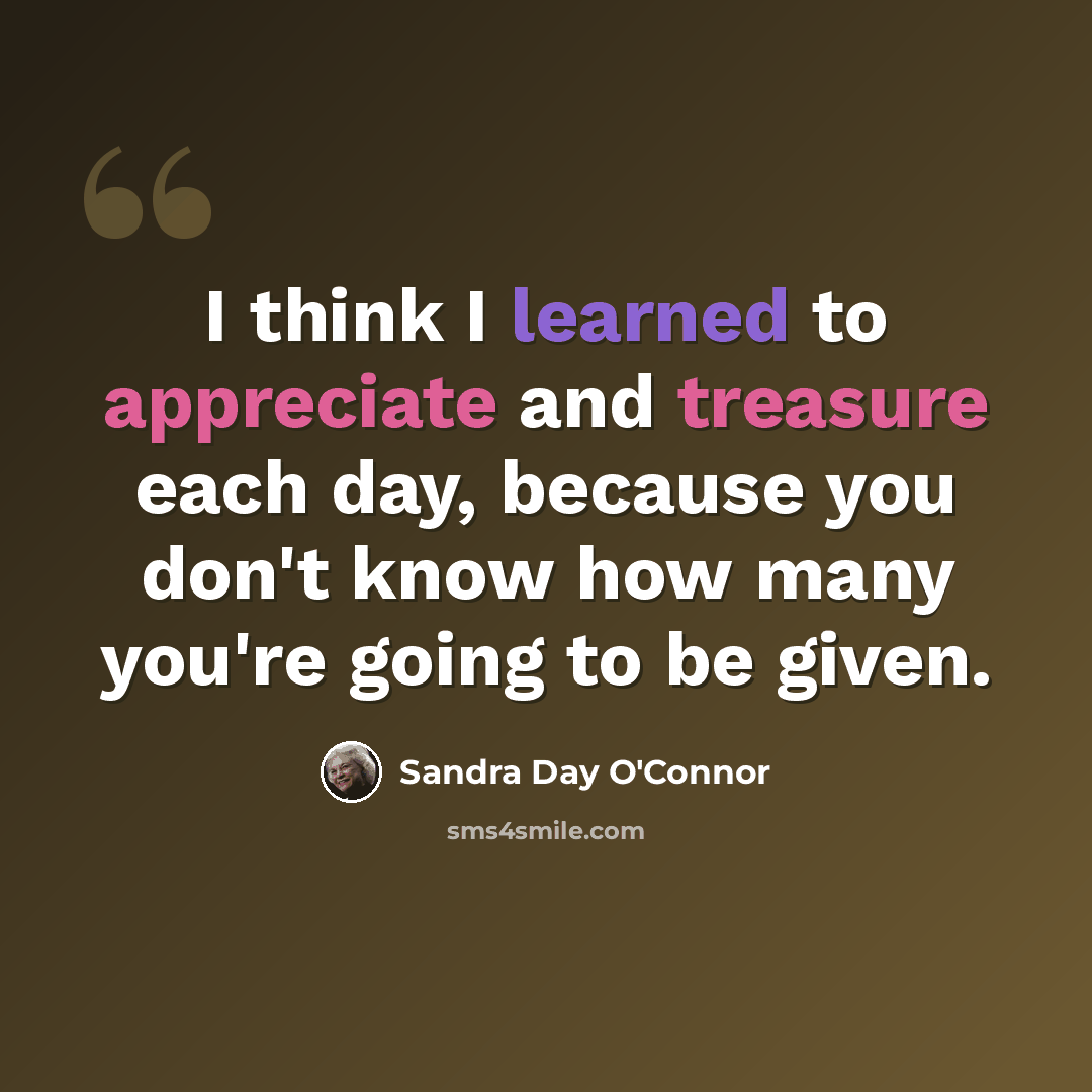 “I think I learned to appreciate and treasure each day, because you don't know how many you're going to be given.” quote by Sandra Day O'Connor