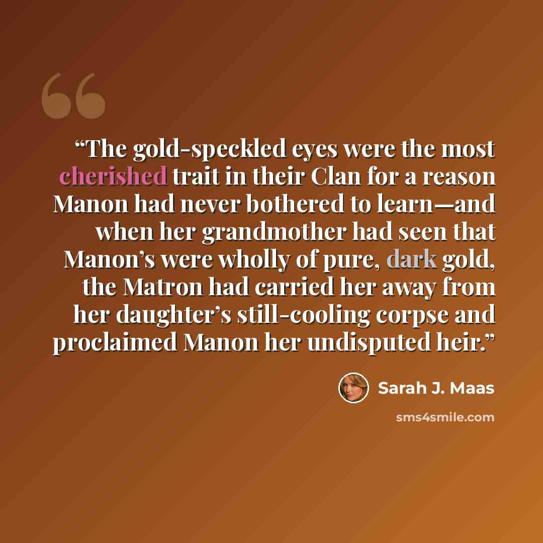 “The gold-speckled eyes were the most cherished trait in their Clan for a reason Manon had never bothered to learn—and when her grandmother had seen that Manon’s were wholly of pure, dark gold, the Matron had carried her away from her daughter’s still-cooling corpse and proclaimed Manon her…” quote by Sarah J. Maas