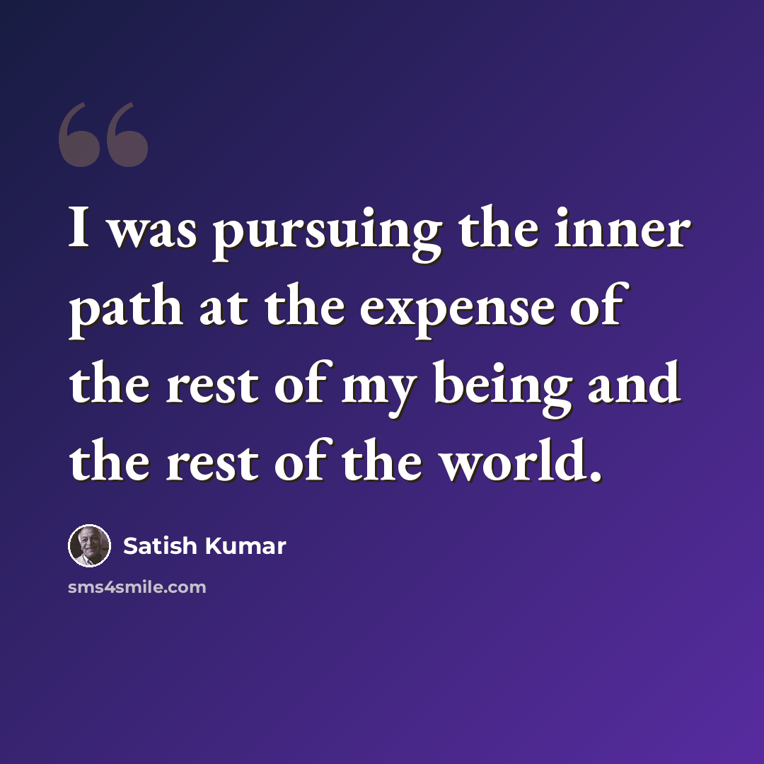 “I was pursuing the inner path at the expense of the rest of my being and the rest of the world.” quote by Satish Kumar