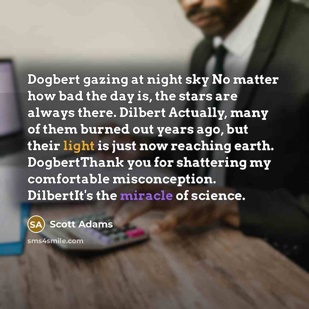 “Dogbert gazing at night sky No matter how bad the day is, the stars are always there. Dilbert Actually, many of them burned out years ago, but their light is just now reaching earth. DogbertThank you for shattering my comfortable misconception. DilbertIt's the miracle of science.” quote by Scott Adams