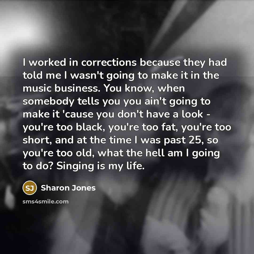 “I worked in corrections because they had told me I wasn't going to make it in the music business. You know, when somebody tells you you ain't going to make it 'cause you don't have a look - you're too black, you're too fat, you're too short, and at the time I was past 25, so you're too old, what…” quote by Sharon Jones