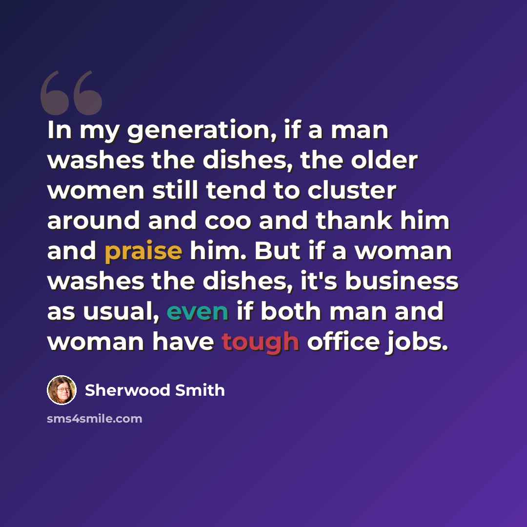 “In my generation, if a man washes the dishes, the older women still tend to cluster around and coo and thank him and praise him. But if a woman washes the dishes, it's business as usual, even if both man and woman have tough office jobs.” quote by Sherwood Smith
