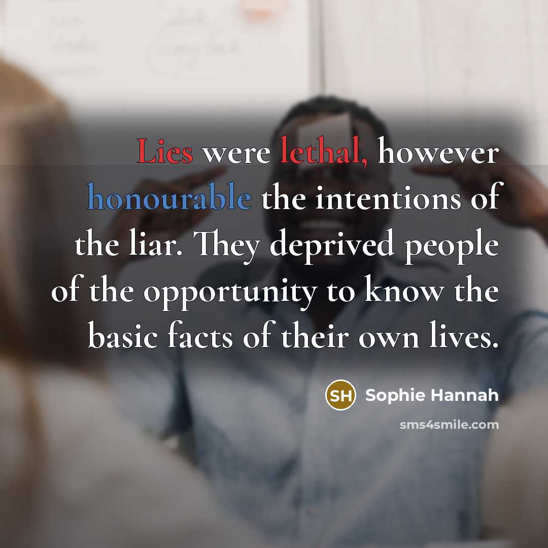 “Lies were lethal, however honourable the intentions of the liar. They deprived people of the opportunity to know the basic facts of their own lives.” quote by Sophie Hannah