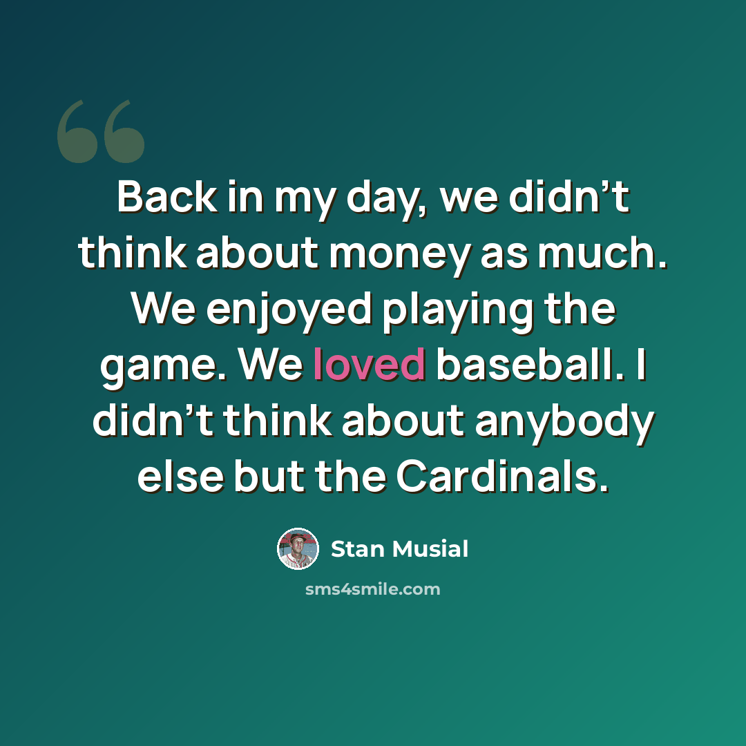 “Back in my day, we didn't think about money as much. We enjoyed playing the game. We loved baseball. I didn't think about anybody else but the Cardinals.” quote by Stan Musial